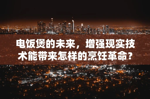 电饭煲的未来，增强现实技术能带来怎样的烹饪革命？