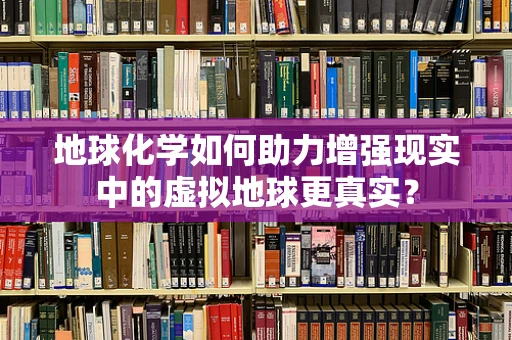 地球化学如何助力增强现实中的虚拟地球更真实？