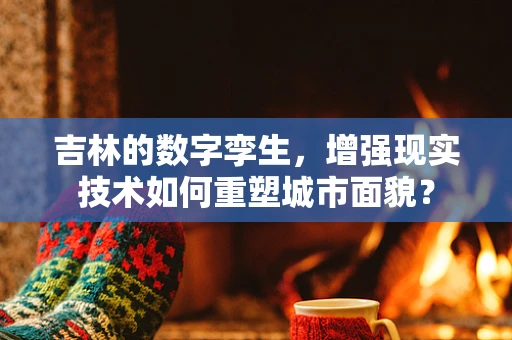 吉林的数字孪生，增强现实技术如何重塑城市面貌？