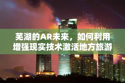 芜湖的AR未来，如何利用增强现实技术激活地方旅游经济？