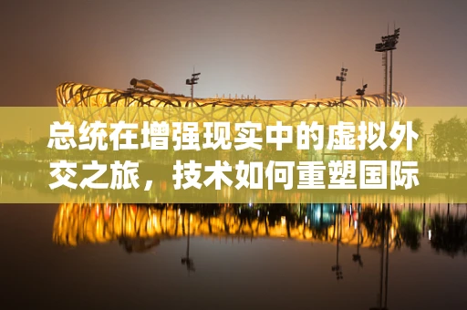 总统在增强现实中的虚拟外交之旅，技术如何重塑国际交流的未来？