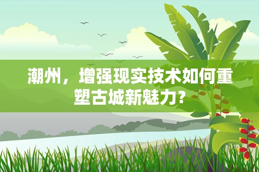 潮州，增强现实技术如何重塑古城新魅力？