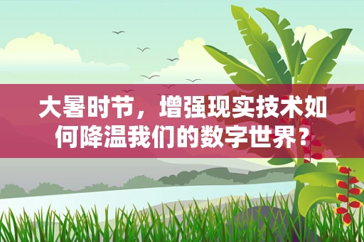 大暑时节，增强现实技术如何降温我们的数字世界？