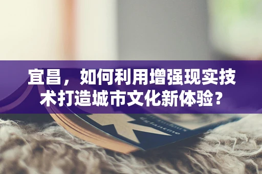 宜昌，如何利用增强现实技术打造城市文化新体验？
