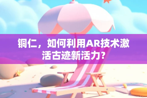 铜仁，如何利用AR技术激活古迹新活力？