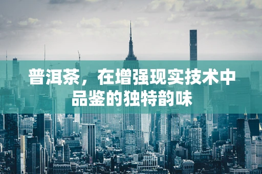 普洱茶，在增强现实技术中品鉴的独特韵味
