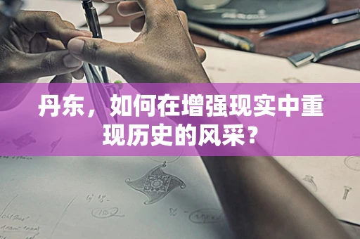 丹东，如何在增强现实中重现历史的风采？