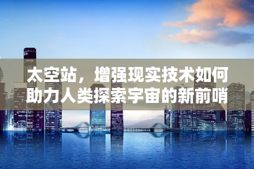 太空站，增强现实技术如何助力人类探索宇宙的新前哨？