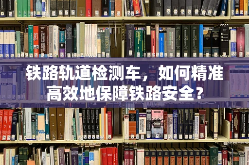 铁路轨道检测车，如何精准高效地保障铁路安全？