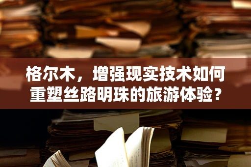 格尔木，增强现实技术如何重塑丝路明珠的旅游体验？