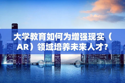 大学教育如何为增强现实（AR）领域培养未来人才？
