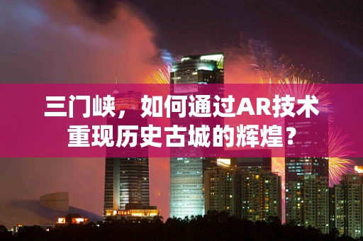 三门峡，如何通过AR技术重现历史古城的辉煌？