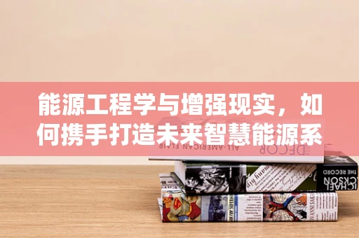 能源工程学与增强现实，如何携手打造未来智慧能源系统？