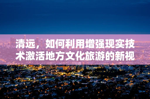 清远，如何利用增强现实技术激活地方文化旅游的新视界？