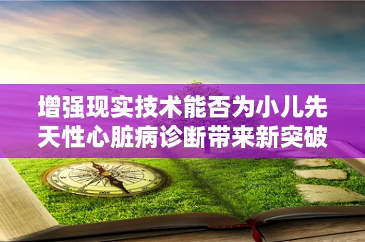 增强现实技术能否为小儿先天性心脏病诊断带来新突破？