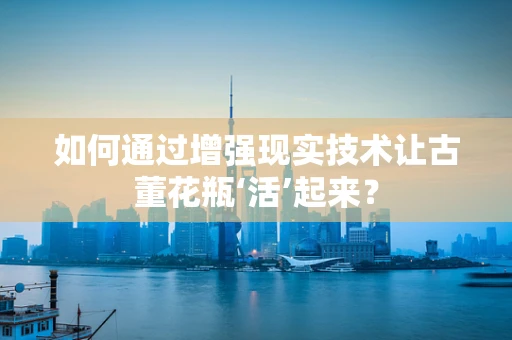 如何通过增强现实技术让古董花瓶‘活’起来？