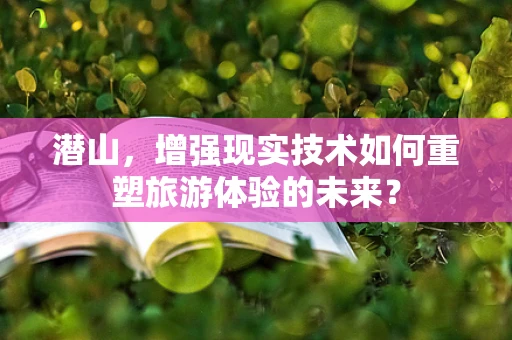 潜山，增强现实技术如何重塑旅游体验的未来？