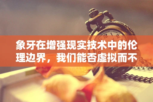 象牙在增强现实技术中的伦理边界，我们能否虚拟而不真实地使用？