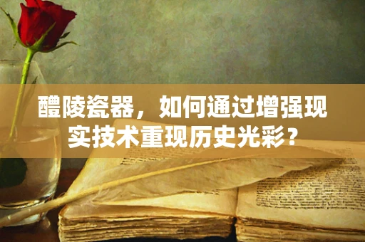 醴陵瓷器，如何通过增强现实技术重现历史光彩？