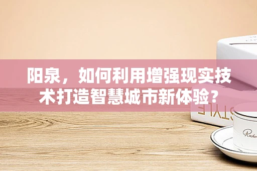 阳泉，如何利用增强现实技术打造智慧城市新体验？