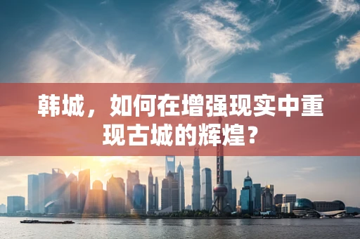 韩城，如何在增强现实中重现古城的辉煌？