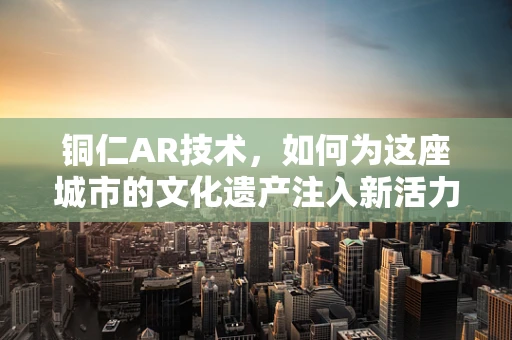铜仁AR技术，如何为这座城市的文化遗产注入新活力？