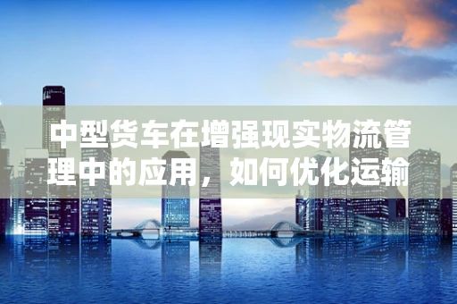 中型货车在增强现实物流管理中的应用，如何优化运输效率与安全？