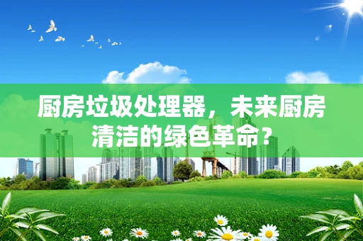 厨房垃圾处理器，未来厨房清洁的绿色革命？