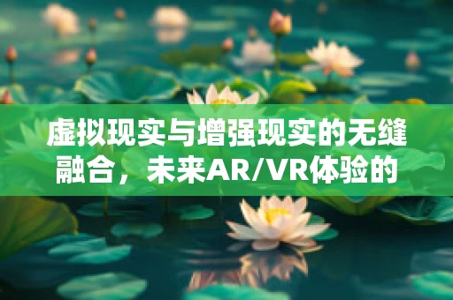 虚拟现实与增强现实的无缝融合，未来AR/VR体验的边界在哪里？