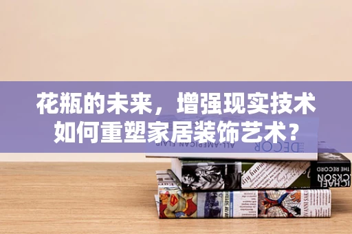 花瓶的未来，增强现实技术如何重塑家居装饰艺术？