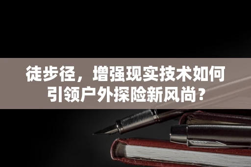 徒步径，增强现实技术如何引领户外探险新风尚？