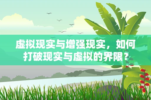 虚拟现实与增强现实，如何打破现实与虚拟的界限？