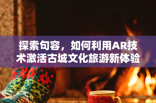探索句容，如何利用AR技术激活古城文化旅游新体验？