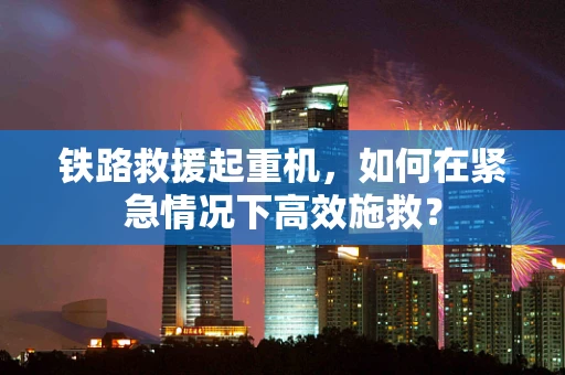 铁路救援起重机，如何在紧急情况下高效施救？