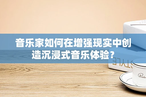 音乐家如何在增强现实中创造沉浸式音乐体验？