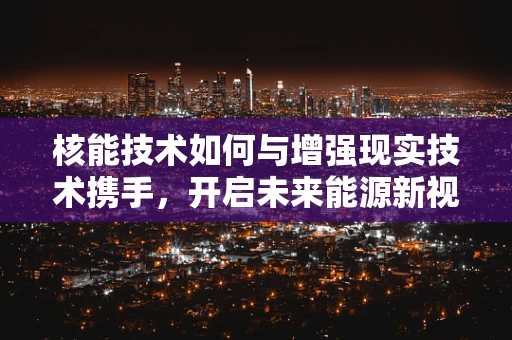 核能技术如何与增强现实技术携手，开启未来能源新视界？