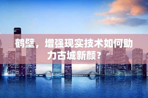 鹤壁，增强现实技术如何助力古城新颜？