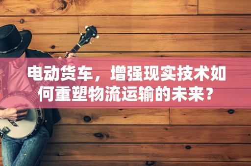 电动货车，增强现实技术如何重塑物流运输的未来？