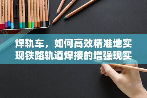 焊轨车，如何高效精准地实现铁路轨道焊接的增强现实解决方案？