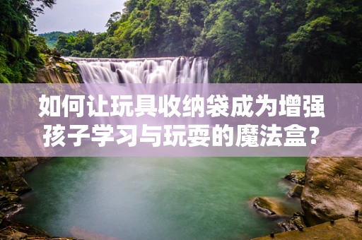 如何让玩具收纳袋成为增强孩子学习与玩耍的魔法盒？