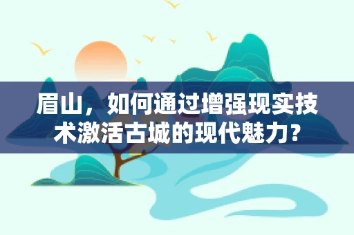 眉山，如何通过增强现实技术激活古城的现代魅力？