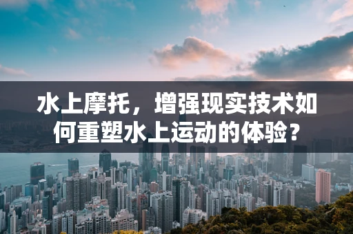 水上摩托，增强现实技术如何重塑水上运动的体验？
