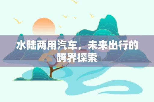 水陆两用汽车，未来出行的跨界探索