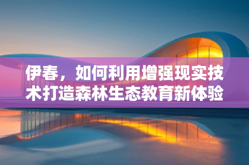 伊春，如何利用增强现实技术打造森林生态教育新体验？