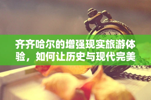 齐齐哈尔的增强现实旅游体验，如何让历史与现代完美融合？