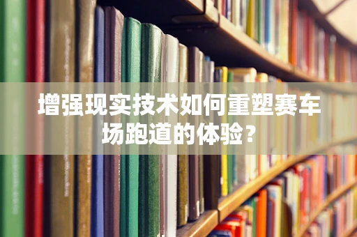 增强现实技术如何重塑赛车场跑道的体验？