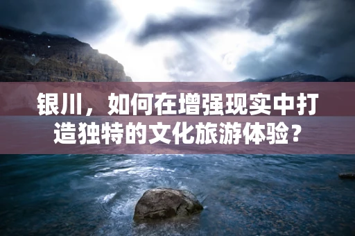 银川，如何在增强现实中打造独特的文化旅游体验？
