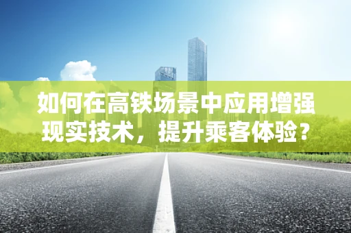 如何在高铁场景中应用增强现实技术，提升乘客体验？