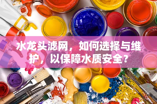 水龙头滤网，如何选择与维护，以保障水质安全？