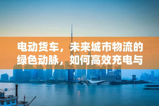 电动货车，未来城市物流的绿色动脉，如何高效充电与续航？
